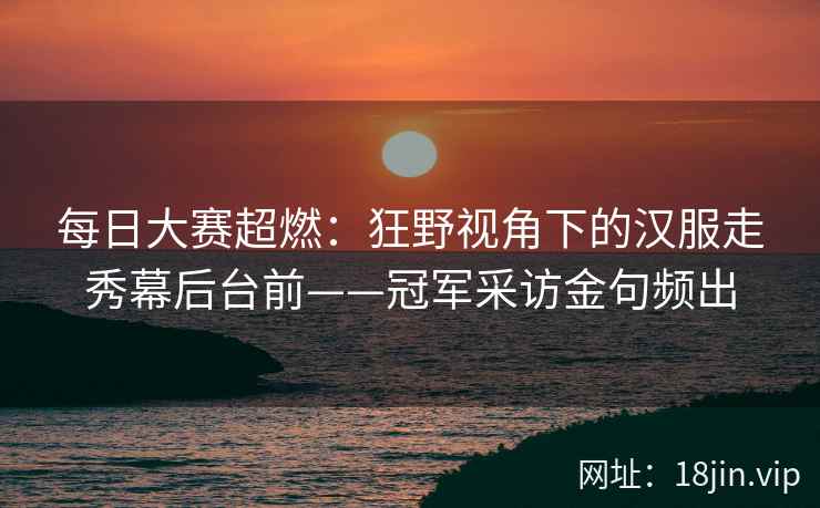 每日大赛超燃：狂野视角下的汉服走秀幕后台前——冠军采访金句频出