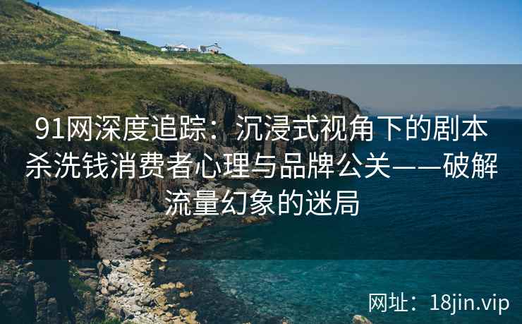 91网深度追踪：沉浸式视角下的剧本杀洗钱消费者心理与品牌公关——破解流量幻象的迷局