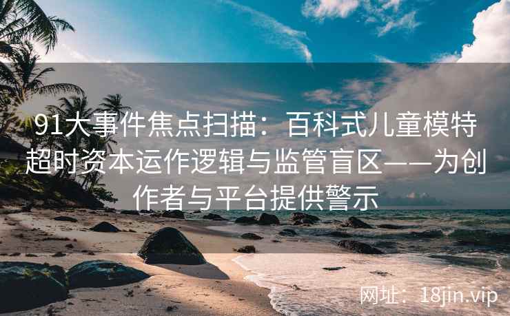91大事件焦点扫描：百科式儿童模特超时资本运作逻辑与监管盲区——为创作者与平台提供警示