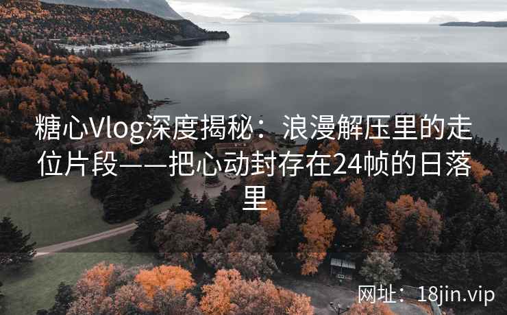 糖心Vlog深度揭秘：浪漫解压里的走位片段——把心动封存在24帧的日落里