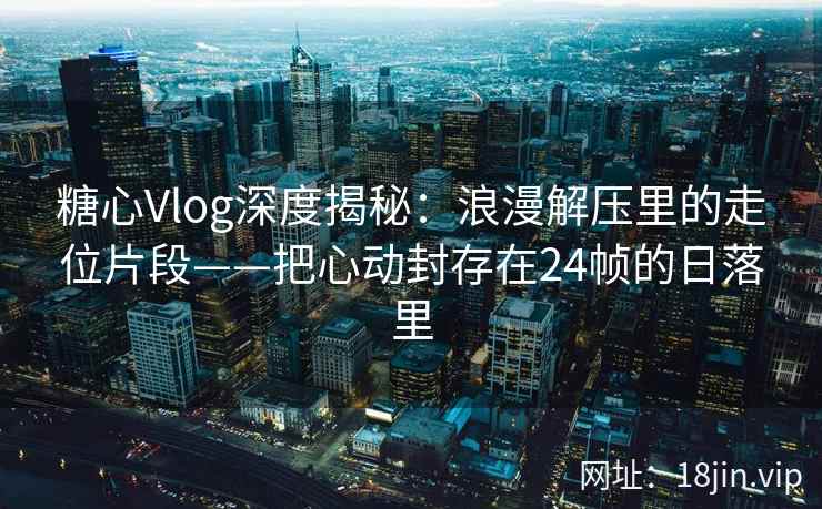 糖心Vlog深度揭秘：浪漫解压里的走位片段——把心动封存在24帧的日落里