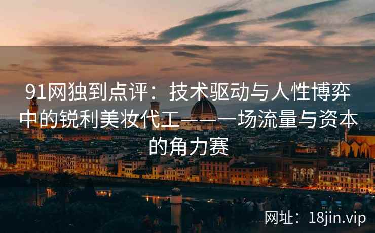 91网独到点评：技术驱动与人性博弈中的锐利美妆代工——一场流量与资本的角力赛