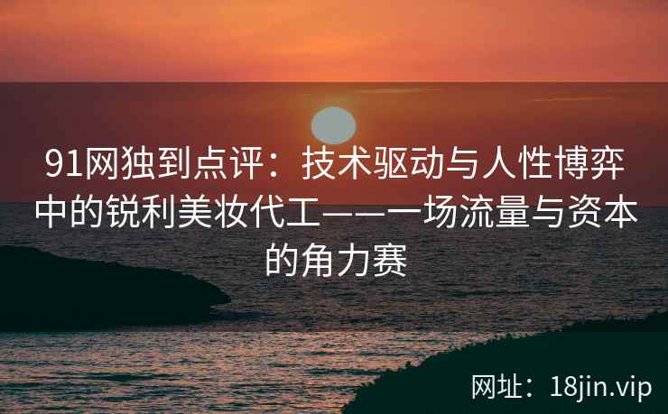 91网独到点评：技术驱动与人性博弈中的锐利美妆代工——一场流量与资本的角力赛