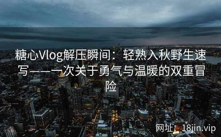 糖心Vlog解压瞬间：轻熟入秋野生速写——一次关于勇气与温暖的双重冒险