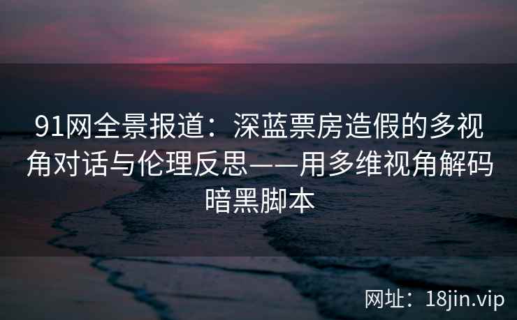 91网全景报道：深蓝票房造假的多视角对话与伦理反思——用多维视角解码暗黑脚本