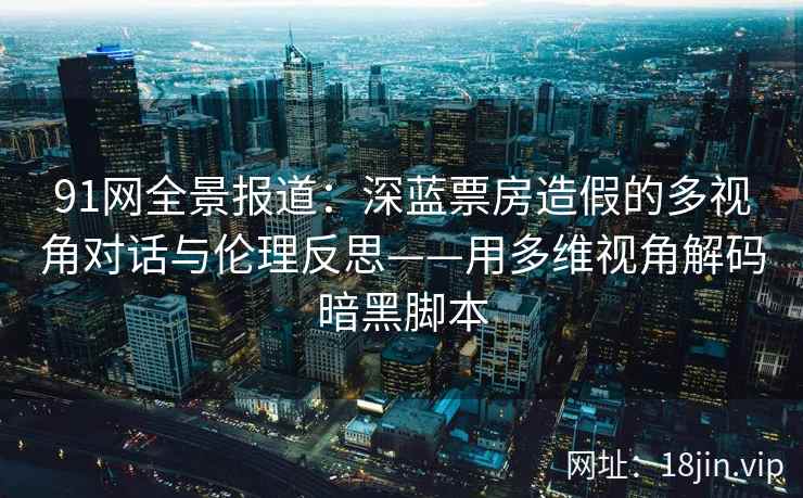 91网全景报道：深蓝票房造假的多视角对话与伦理反思——用多维视角解码暗黑脚本