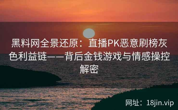 黑料网全景还原：直播PK恶意刷榜灰色利益链——背后金钱游戏与情感操控解密