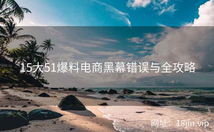 15大51爆料电商黑幕错误与全攻略