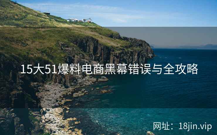 15大51爆料电商黑幕错误与全攻略