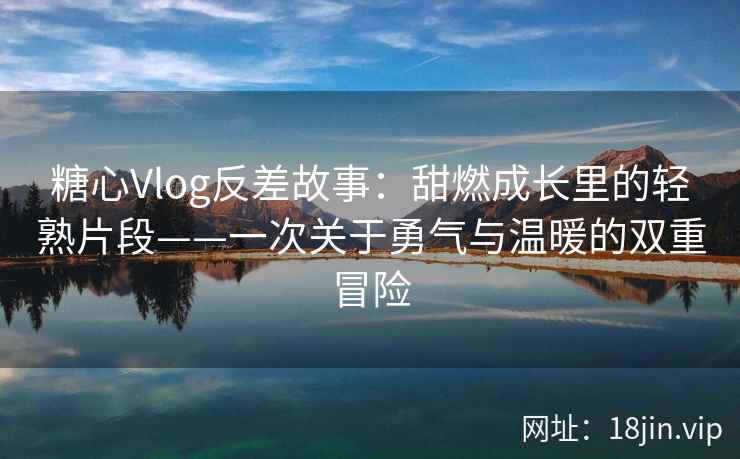 糖心Vlog反差故事：甜燃成长里的轻熟片段——一次关于勇气与温暖的双重冒险