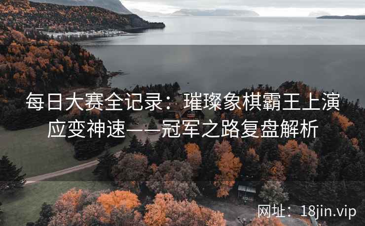每日大赛全记录：璀璨象棋霸王上演应变神速——冠军之路复盘解析