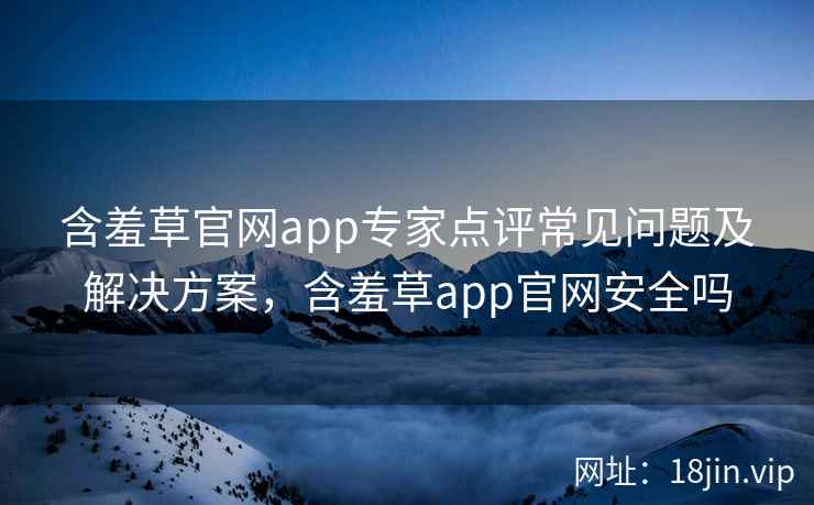 含羞草官网app专家点评常见问题及解决方案，含羞草app官网安全吗