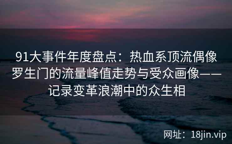 91大事件年度盘点：热血系顶流偶像罗生门的流量峰值走势与受众画像——记录变革浪潮中的众生相