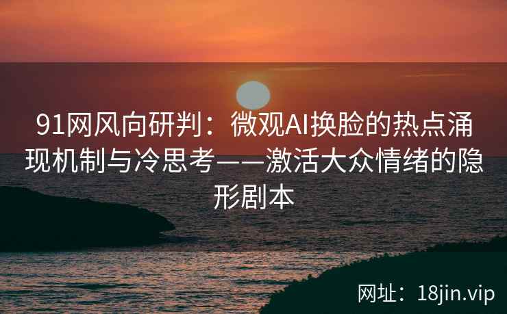 91网风向研判：微观AI换脸的热点涌现机制与冷思考——激活大众情绪的隐形剧本