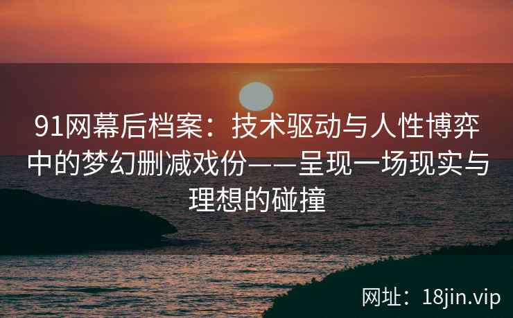 91网幕后档案：技术驱动与人性博弈中的梦幻删减戏份——呈现一场现实与理想的碰撞