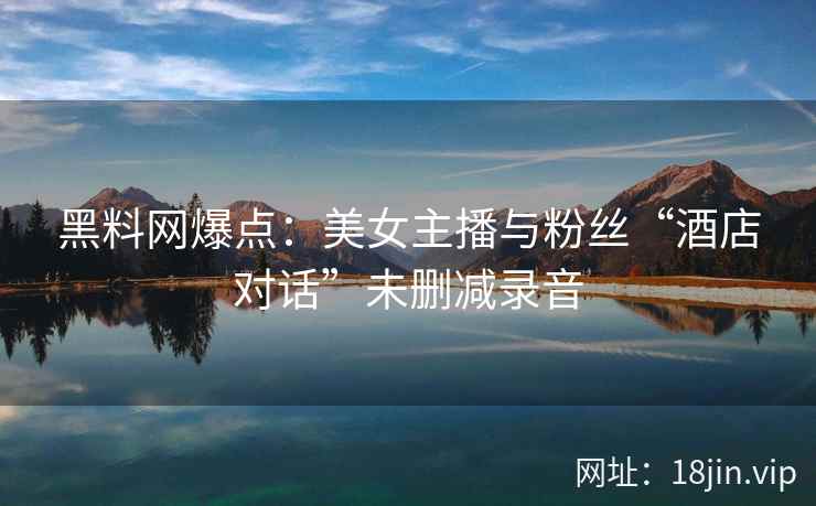 黑料网爆点：美女主播与粉丝“酒店对话”未删减录音