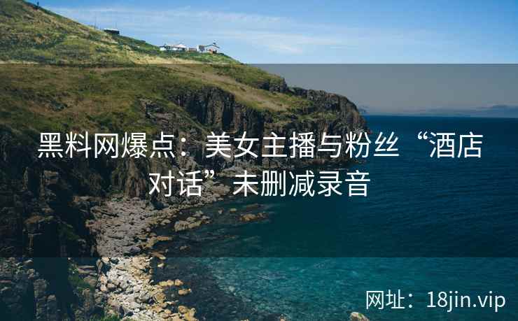 黑料网爆点：美女主播与粉丝“酒店对话”未删减录音