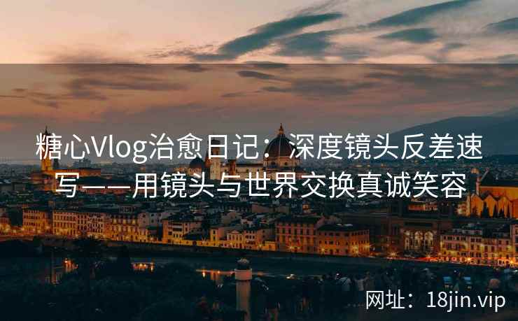 糖心Vlog治愈日记：深度镜头反差速写——用镜头与世界交换真诚笑容