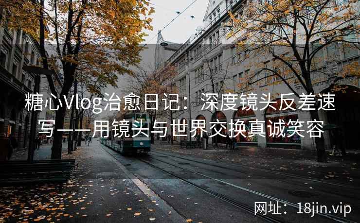 糖心Vlog治愈日记：深度镜头反差速写——用镜头与世界交换真诚笑容