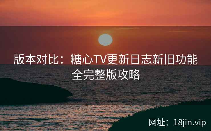 版本对比：糖心TV更新日志新旧功能全完整版攻略