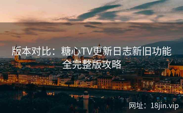 版本对比：糖心TV更新日志新旧功能全完整版攻略