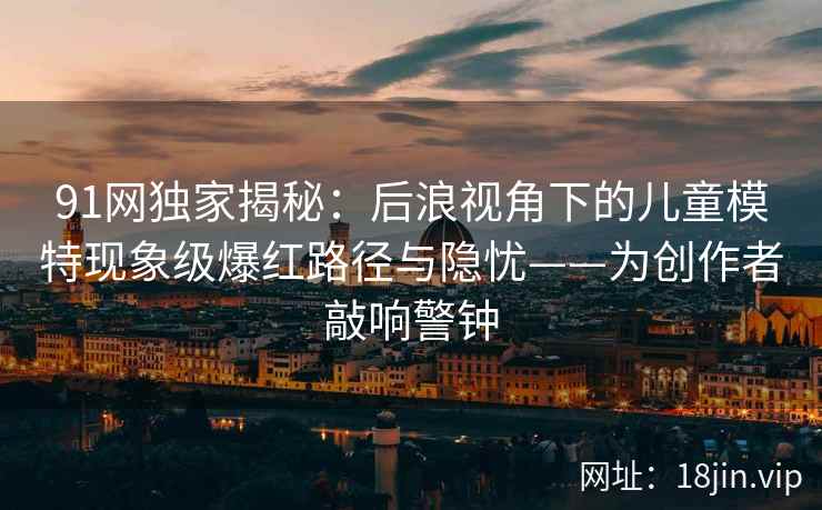 91网独家揭秘：后浪视角下的儿童模特现象级爆红路径与隐忧——为创作者敲响警钟