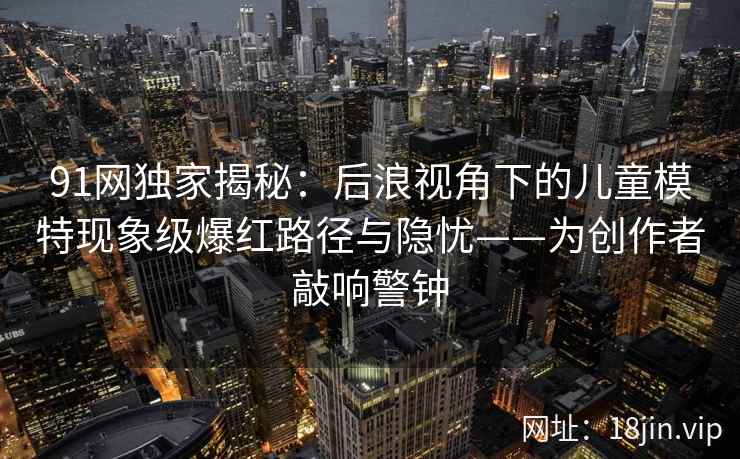91网独家揭秘：后浪视角下的儿童模特现象级爆红路径与隐忧——为创作者敲响警钟