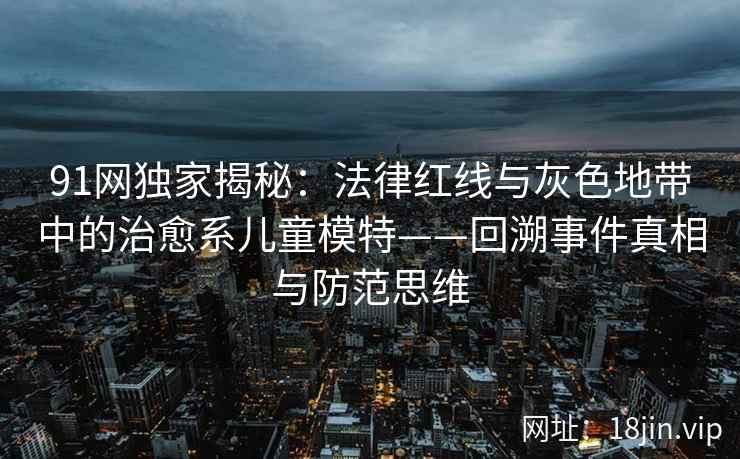 91网独家揭秘：法律红线与灰色地带中的治愈系儿童模特——回溯事件真相与防范思维