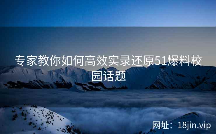 专家教你如何高效实录还原51爆料校园话题