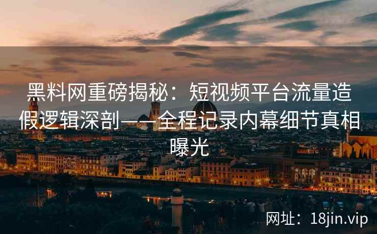 黑料网重磅揭秘：短视频平台流量造假逻辑深剖——全程记录内幕细节真相曝光