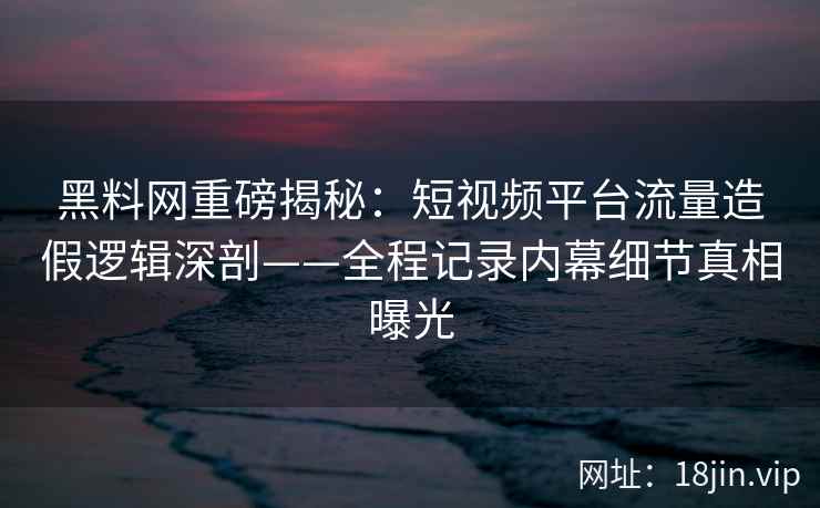黑料网重磅揭秘：短视频平台流量造假逻辑深剖——全程记录内幕细节真相曝光