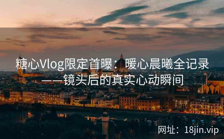 糖心Vlog限定首曝：暖心晨曦全记录——镜头后的真实心动瞬间