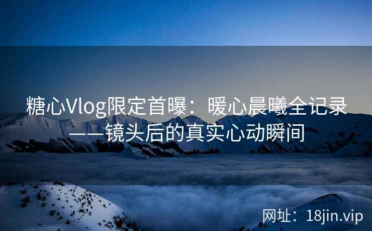 糖心Vlog限定首曝：暖心晨曦全记录——镜头后的真实心动瞬间