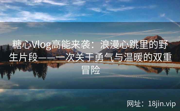 糖心Vlog高能来袭：浪漫心跳里的野生片段——一次关于勇气与温暖的双重冒险