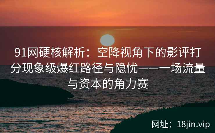 91网硬核解析：空降视角下的影评打分现象级爆红路径与隐忧——一场流量与资本的角力赛