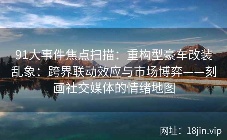 91大事件焦点扫描：重构型豪车改装乱象：跨界联动效应与市场博弈——刻画社交媒体的情绪地图
