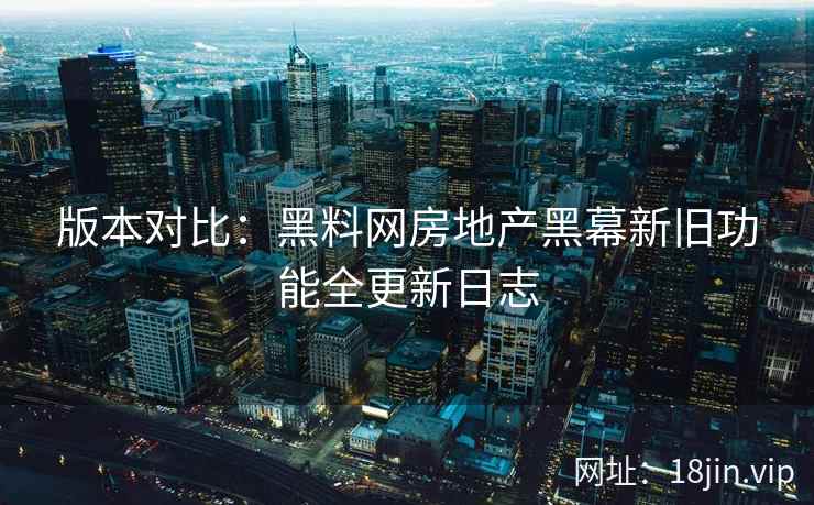 版本对比：黑料网房地产黑幕新旧功能全更新日志