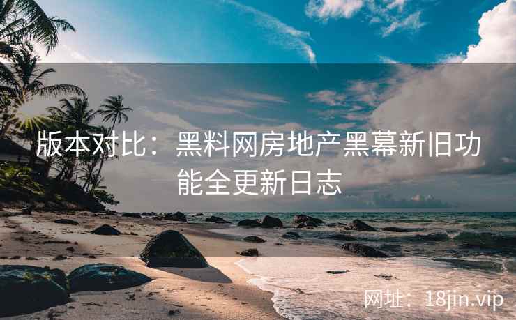 版本对比：黑料网房地产黑幕新旧功能全更新日志