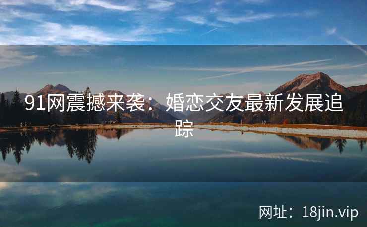 91网震撼来袭：婚恋交友最新发展追踪