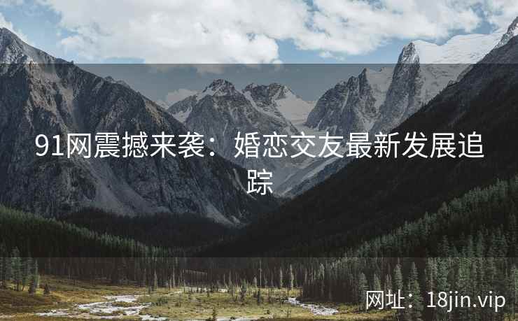 91网震撼来袭：婚恋交友最新发展追踪