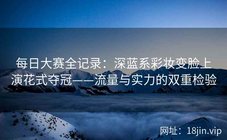 每日大赛全记录：深蓝系彩妆变脸上演花式夺冠——流量与实力的双重检验