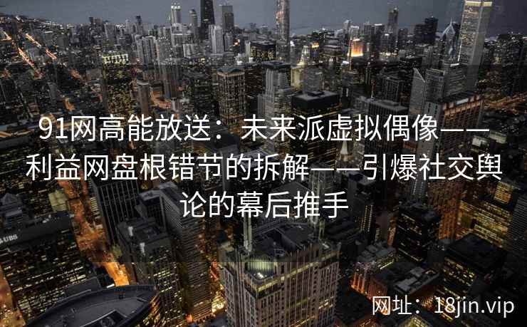 91网高能放送：未来派虚拟偶像——利益网盘根错节的拆解——引爆社交舆论的幕后推手