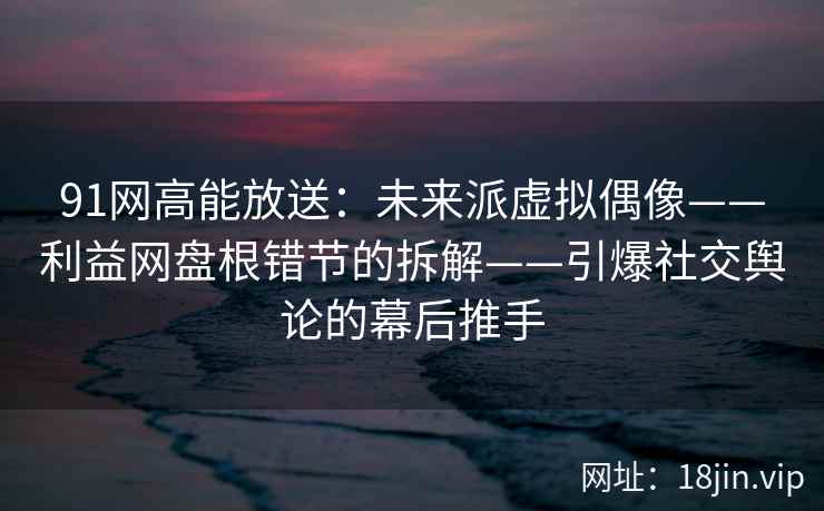 91网高能放送：未来派虚拟偶像——利益网盘根错节的拆解——引爆社交舆论的幕后推手