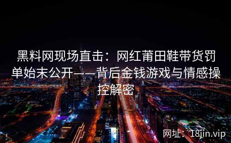 黑料网现场直击：网红莆田鞋带货罚单始末公开——背后金钱游戏与情感操控解密