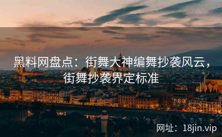 黑料网盘点：街舞大神编舞抄袭风云，街舞抄袭界定标准