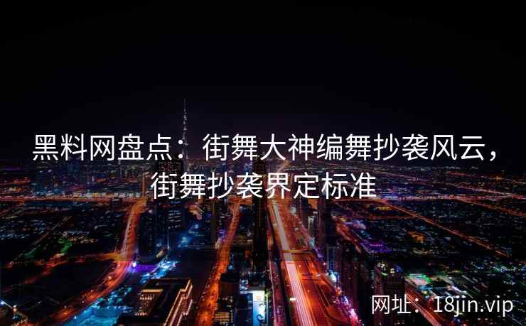 黑料网盘点：街舞大神编舞抄袭风云，街舞抄袭界定标准
