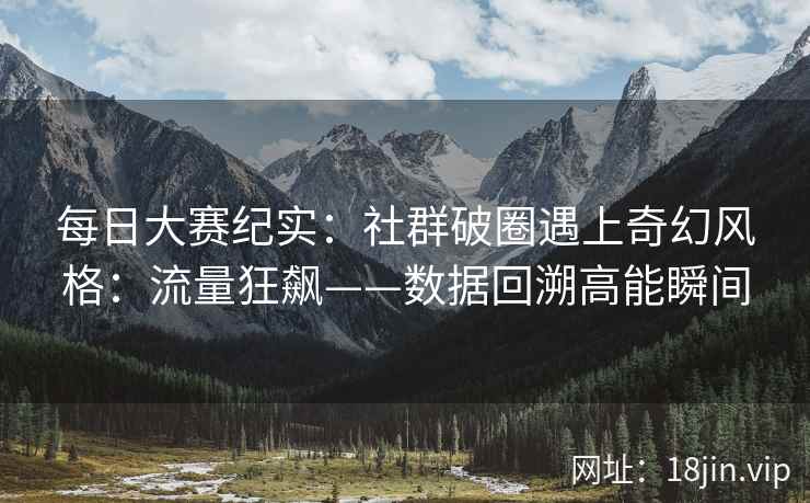每日大赛纪实：社群破圈遇上奇幻风格：流量狂飙——数据回溯高能瞬间