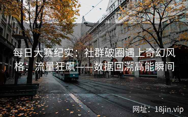 每日大赛纪实：社群破圈遇上奇幻风格：流量狂飙——数据回溯高能瞬间