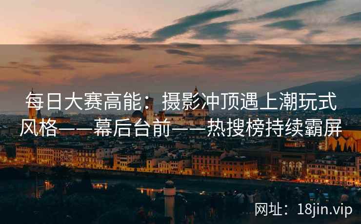 每日大赛高能：摄影冲顶遇上潮玩式风格——幕后台前——热搜榜持续霸屏