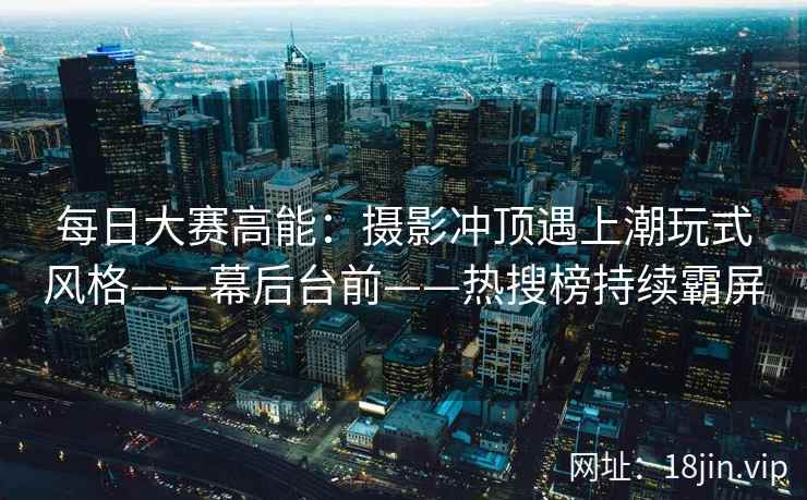 每日大赛高能：摄影冲顶遇上潮玩式风格——幕后台前——热搜榜持续霸屏